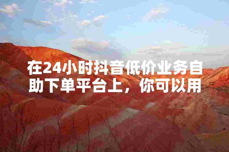 在24小时抖音低价业务自助下单平台上，你可以用一元钱换取100个赞。