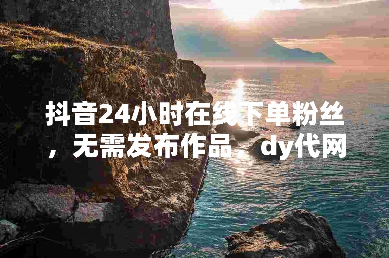 抖音24小时在线下单粉丝，无需发布作品，dy代网站助力涨业务。