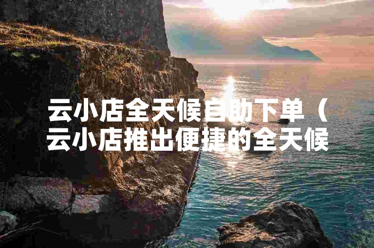 云小店全天候自助下单（云小店推出便捷的全天候自助下单服务）。