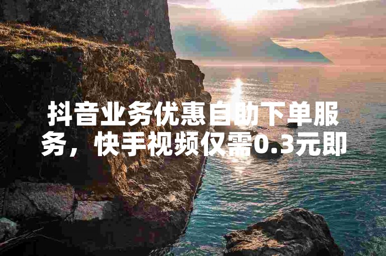 抖音业务优惠自助下单服务，快手视频仅需0.3元即可获得10000次点赞。
