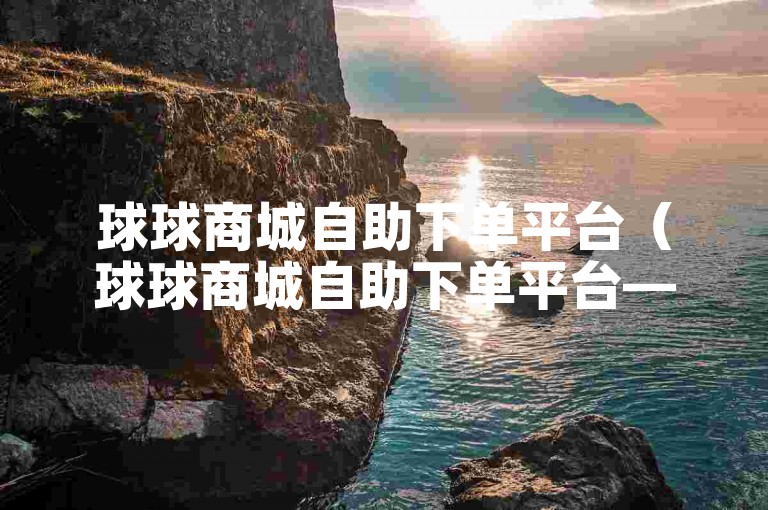 球球商城自助下单平台（球球商城自助下单平台——让购物变得轻松愉快）