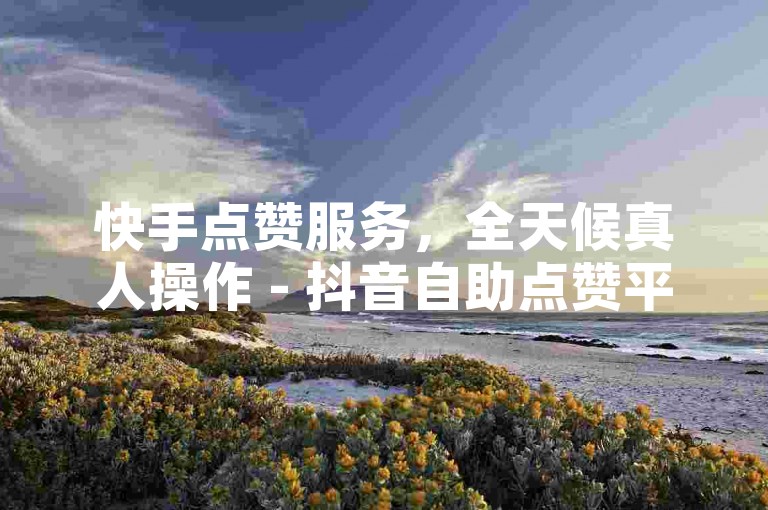 快手点赞服务，全天候真人操作 - 抖音自助点赞平台网站亿人。