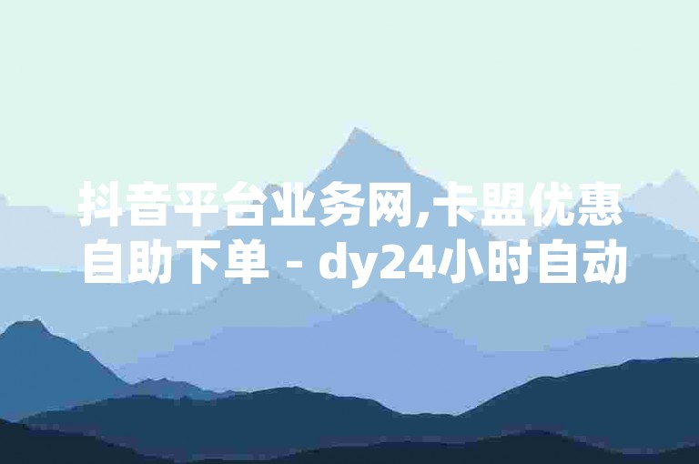 抖音平台业务网,卡盟优惠自助下单 - dy24小时自动下单平台 - 抖音业务网站平台惊喜推出!