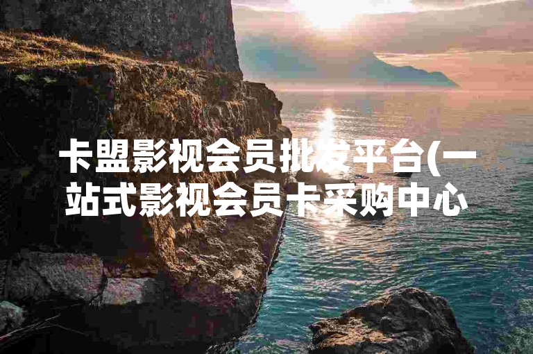 卡盟影视会员批发平台(一站式影视会员卡采购中心)