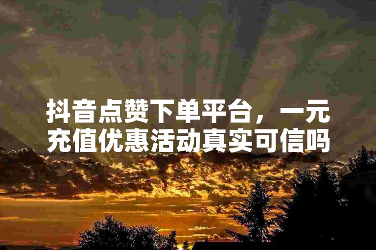 抖音点赞下单平台，一元充值优惠活动真实可信吗？