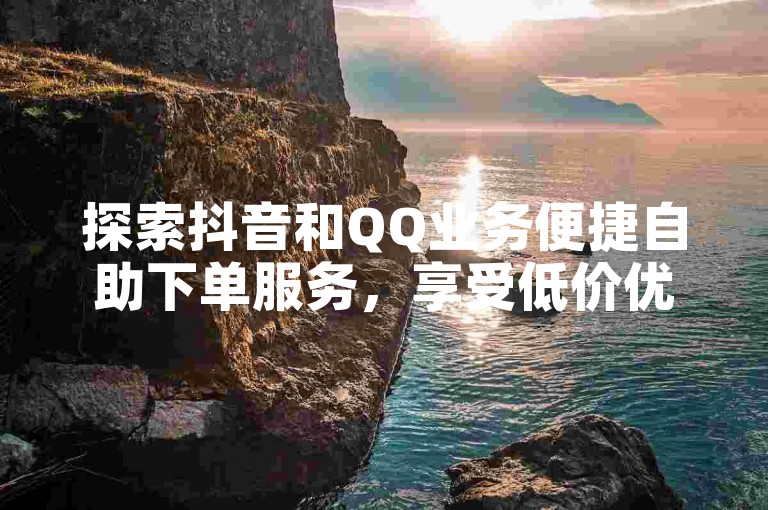探索抖音和QQ业务便捷自助下单服务，享受低价优惠。