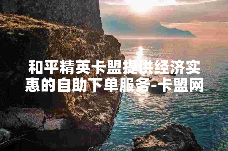 和平精英卡盟提供经济实惠的自助下单服务-卡盟网助力和平精英玩家。