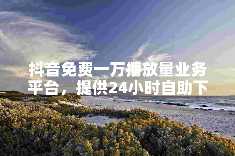 抖音免费一万播放量业务平台，提供24小时自助下单服务，确保全网最低价，快手业务低价自助平台超低价。