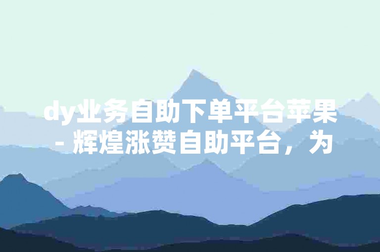 dy业务自助下单平台苹果 - 辉煌涨赞自助平台，为您提供便捷的服务。