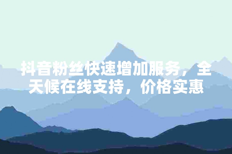 抖音粉丝快速增加服务，全天候在线支持，价格实惠。
