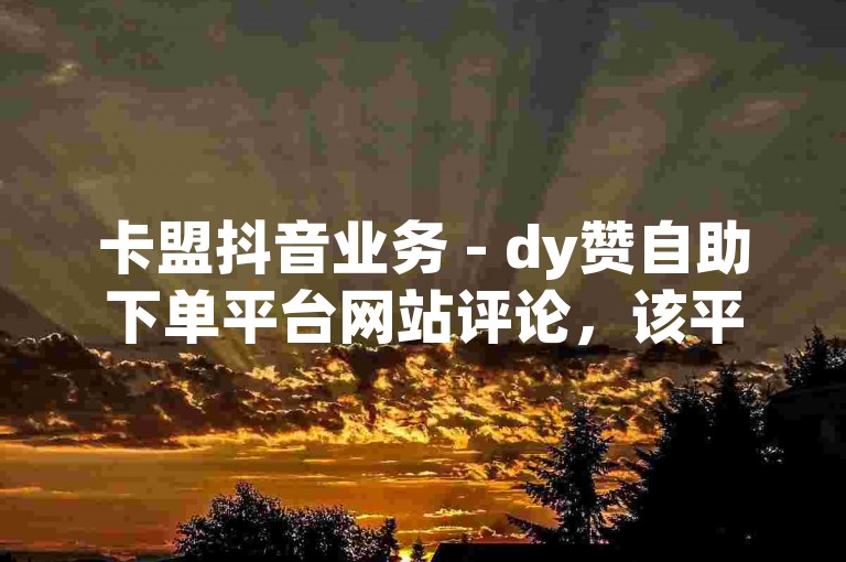 卡盟抖音业务 - dy赞自助下单平台网站评论，该平台的自助下单功能让点赞变得轻松便捷，用户体验极佳。
