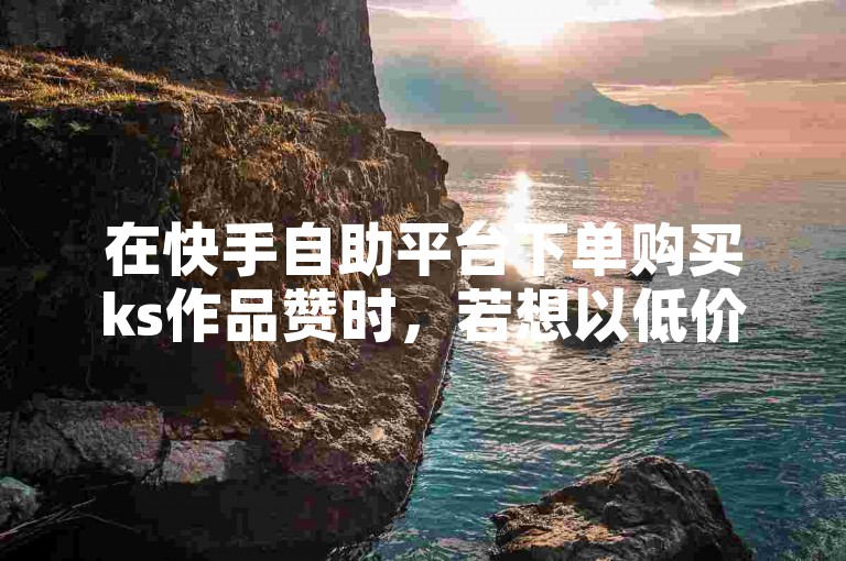 在快手自助平台下单购买ks作品赞时，若想以低价获得服务，可尝试寻找平台优惠活动或咨询客服了解折扣信息。