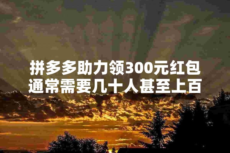 拼多多助力领300元红包通常需要几十人甚至上百人助力，具体人数因活动规则和实际情况而异。
