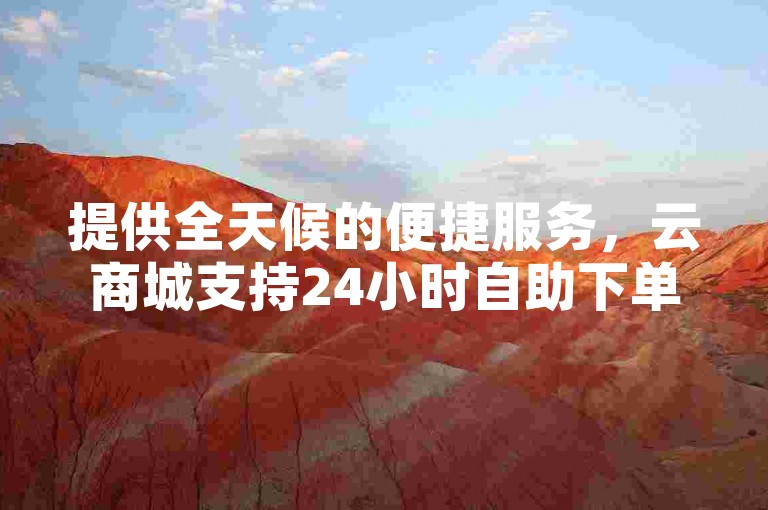 提供全天候的便捷服务，云商城支持24小时自助下单，享受低价优惠。
