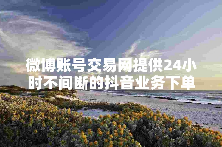 微博账号交易网提供24小时不间断的抖音业务下单服务，完全免费。
