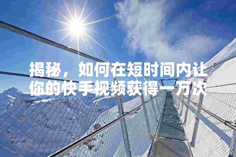 揭秘，如何在短时间内让你的快手视频获得一万次点赞，2024年必备技巧！