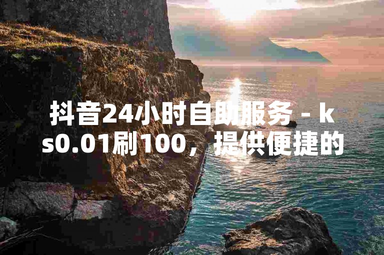 抖音24小时自助服务 - ks0.01刷100，提供便捷的在线支持。
