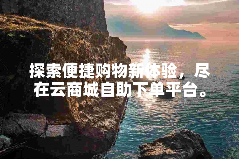 探索便捷购物新体验，尽在云商城自助下单平台。