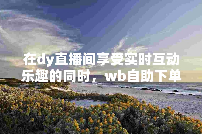 在dy直播间享受实时互动乐趣的同时，wb自助下单24小时平台确保您的购物体验无缝衔接。