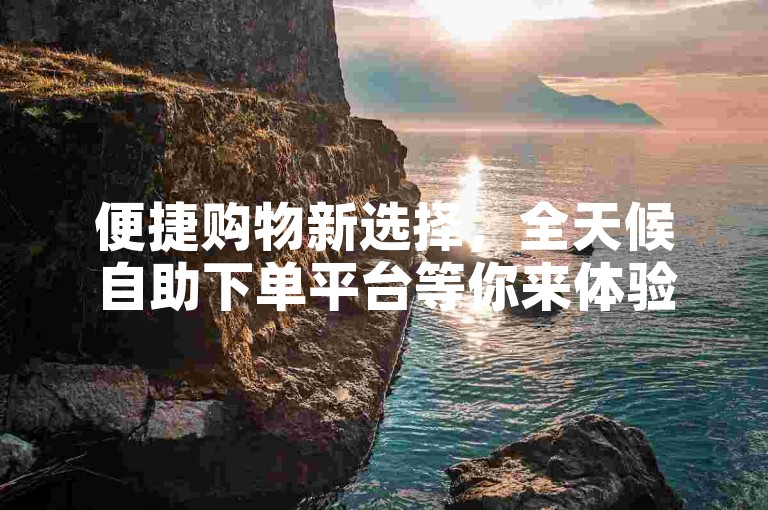 便捷购物新选择，全天候自助下单平台等你来体验。