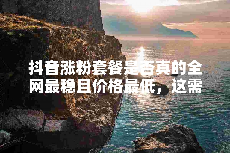 抖音涨粉套餐是否真的全网最稳且价格最低，这需要进一步核实其真实性和可靠性。