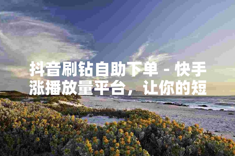 抖音刷钻自助下单 - 快手涨播放量平台，让你的短视频瞬间火爆！