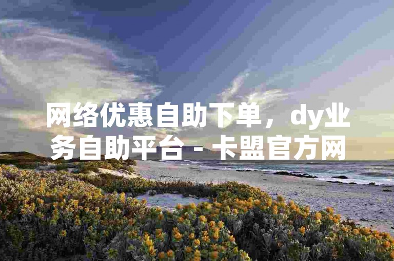 网络优惠自助下单，dy业务自助平台 - 卡盟官方网站 - 快速在线充值