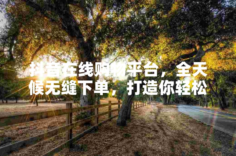 抖音在线购物平台，全天候无缝下单，打造你轻松愉快的购物体验。