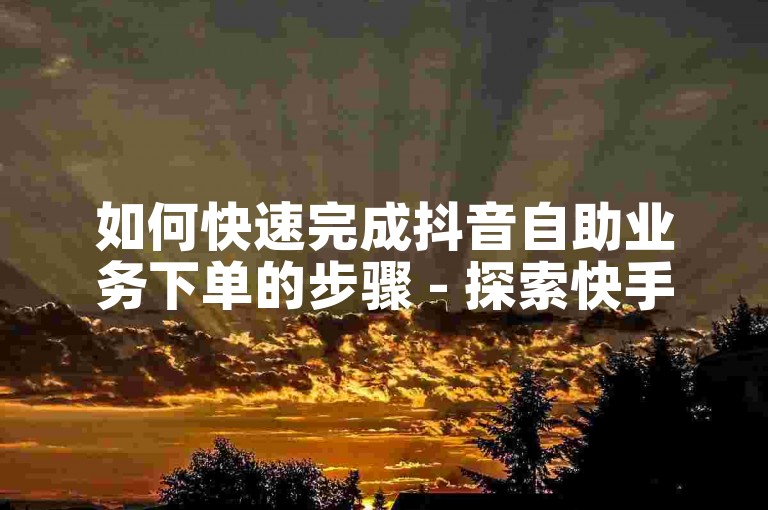 如何快速完成抖音自助业务下单的步骤 - 探索快手业务自助下单流程。