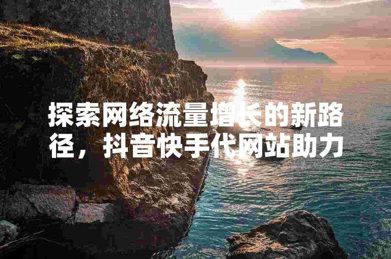 探索网络流量增长的新路径，抖音快手代网站助力内容创作者实现播放量飞跃。