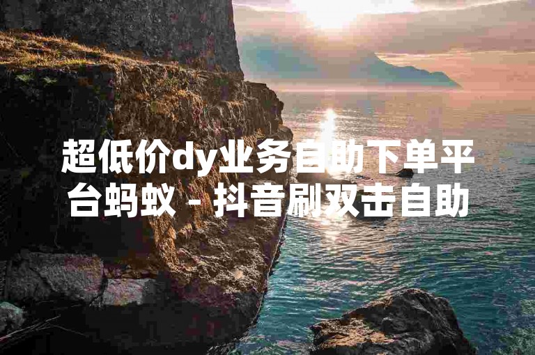 超低价dy业务自助下单平台蚂蚁 - 抖音刷双击自助下单