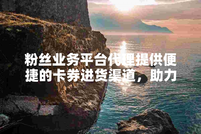 粉丝业务平台代理提供便捷的卡券进货渠道，助力商家拓展客户群体。