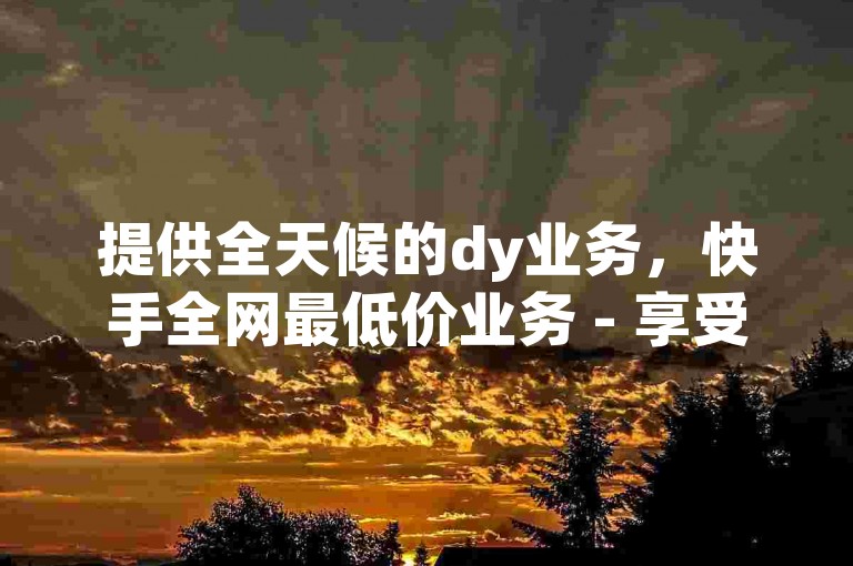 提供全天候的dy业务，快手全网最低价业务 - 享受24小时免费下单平台的优惠 - 卡盟dy带来前所未有的震撼体验！
