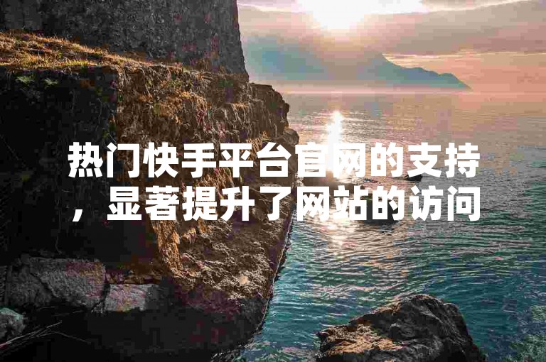 热门快手平台官网的支持，显著提升了网站的访问量和用户互动热度。