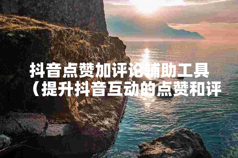 抖音点赞加评论辅助工具（提升抖音互动的点赞和评论辅助工具介绍）。