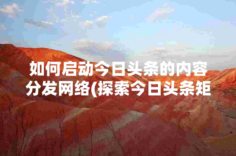 如何启动今日头条的内容分发网络(探索今日头条矩阵激活流程)。
