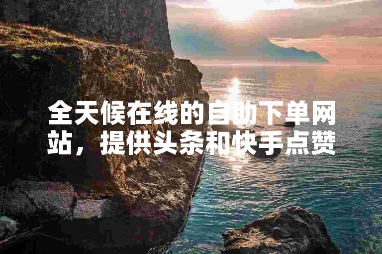 全天候在线的自助下单网站，提供头条和快手点赞服务。