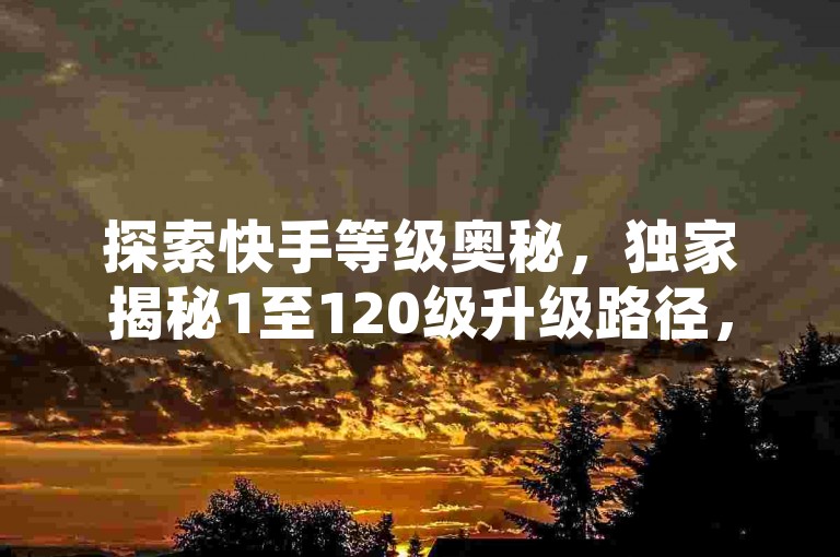 探索快手等级奥秘，独家揭秘1至120级升级路径，附详细解析图，助你2025快速进阶！