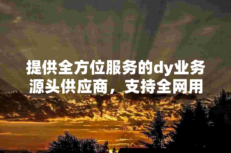 提供全方位服务的dy业务源头供应商，支持全网用户免费自助下单。