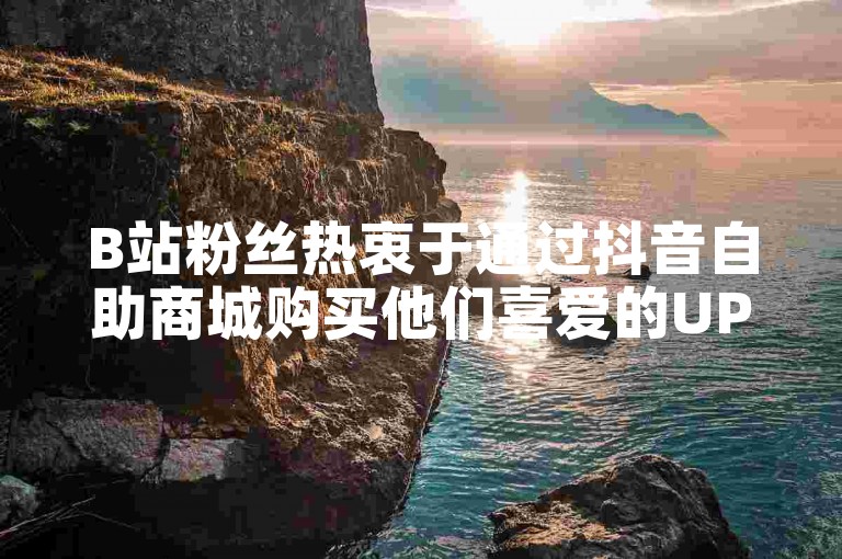 B站粉丝热衷于通过抖音自助商城购买他们喜爱的UP主推荐的周边产品。