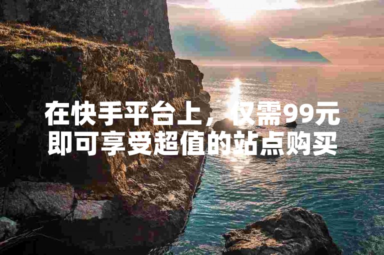 在快手平台上，仅需99元即可享受超值的站点购买服务，让你以一块钱500的惊喜价格获得独特体验。