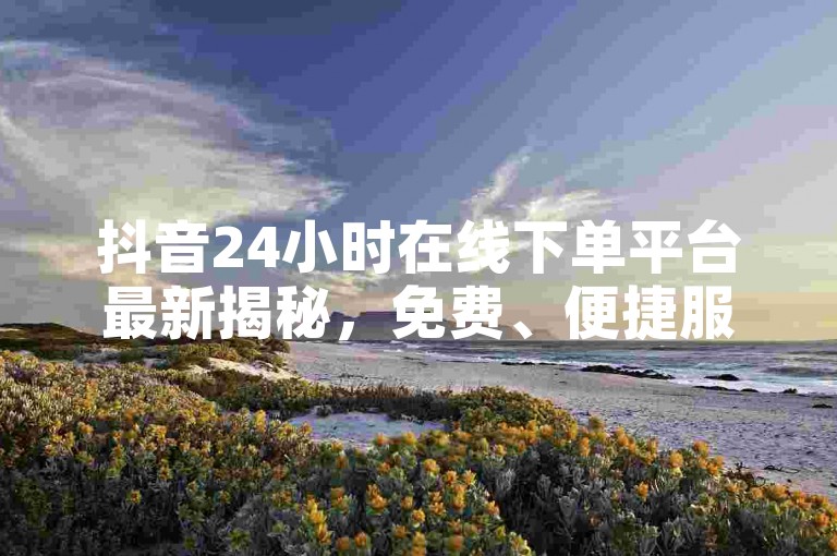抖音24小时在线下单平台最新揭秘，免费、便捷服务，2024年必备技能！