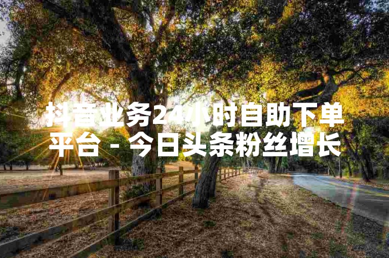 抖音业务24小时自助下单平台 - 今日头条粉丝增长服务免费体验