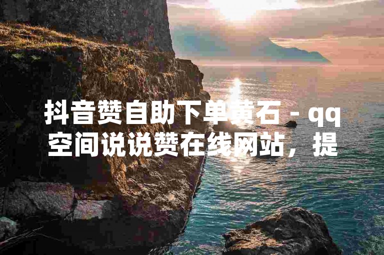 抖音赞自助下单黄石 - qq空间说说赞在线网站，提供便捷的点赞服务。