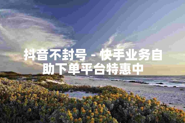 抖音不封号 - 快手业务自助下单平台特惠中