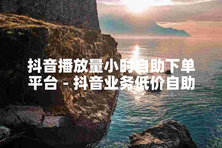 抖音播放量小时自助下单平台 - 抖音业务低价自助下单平台微信