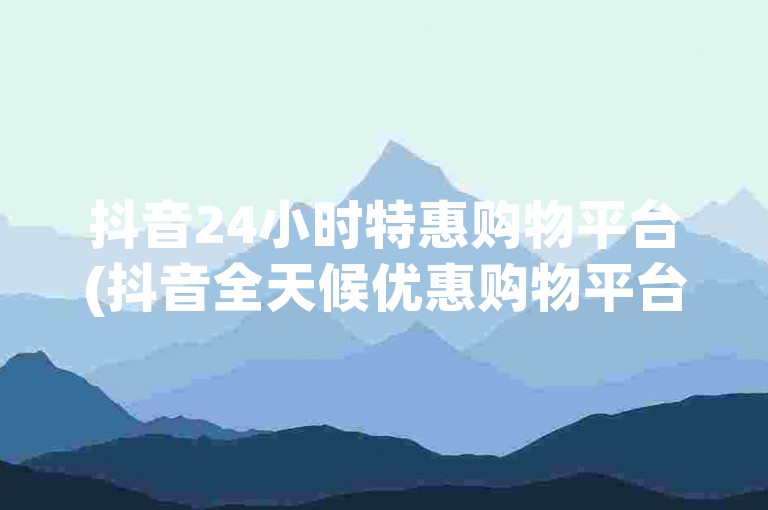 抖音24小时特惠购物平台(抖音全天候优惠购物平台)。