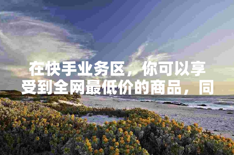 在快手业务区，你可以享受到全网最低价的商品，同时了解如何在抖音上使用支付宝进行充值。