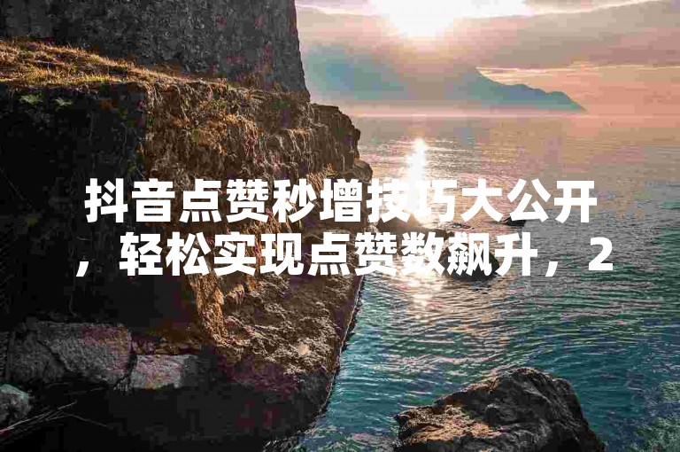 抖音点赞秒增技巧大公开，轻松实现点赞数飙升，2025必备技能！