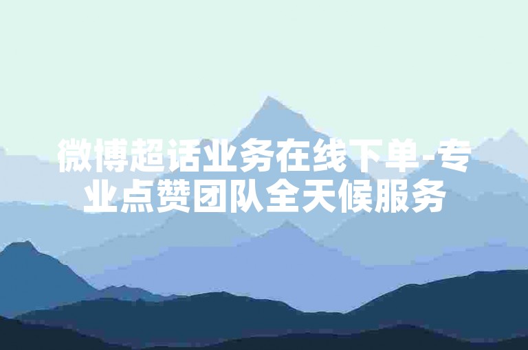 微博超话业务在线下单-专业点赞团队全天候服务